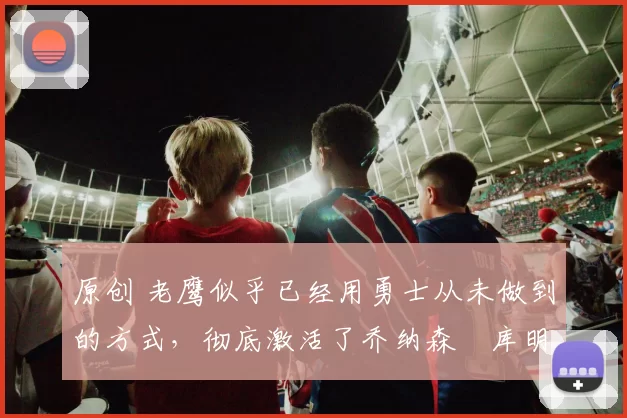 原创 老鹰似乎已经用勇士从未做到的方式,彻底激活了乔纳森・库明加