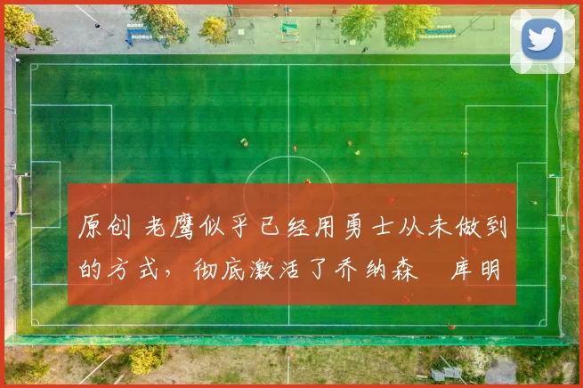 原创 老鹰似乎已经用勇士从未做到的方式，彻底激活了乔纳森・库明加