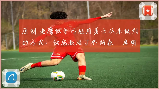 原创 老鹰似乎已经用勇士从未做到的方式,彻底激活了乔纳森・库明加