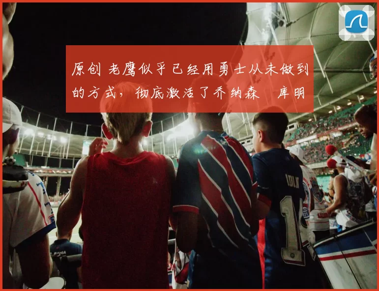 原创 老鹰似乎已经用勇士从未做到的方式，彻底激活了乔纳森・库明加