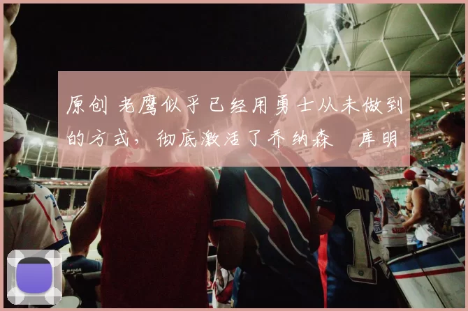 原创 老鹰似乎已经用勇士从未做到的方式,彻底激活了乔纳森・库明加