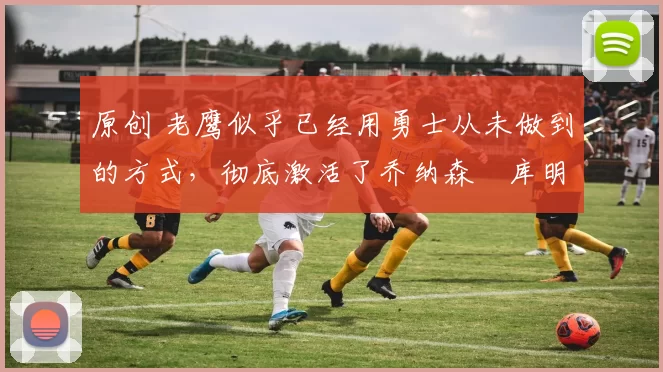 原创 老鹰似乎已经用勇士从未做到的方式,彻底激活了乔纳森・库明加