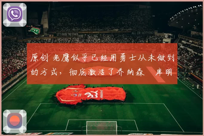 原创 老鹰似乎已经用勇士从未做到的方式,彻底激活了乔纳森・库明加