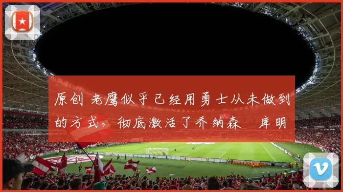 原创 老鹰似乎已经用勇士从未做到的方式，彻底激活了乔纳森・库明加