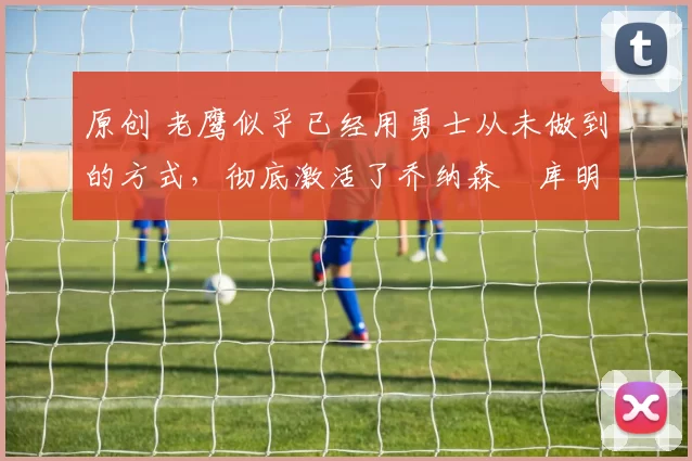 原创 老鹰似乎已经用勇士从未做到的方式，彻底激活了乔纳森・库明加