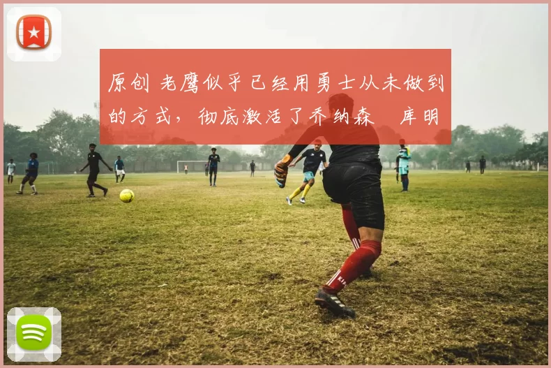 原创 老鹰似乎已经用勇士从未做到的方式，彻底激活了乔纳森・库明加