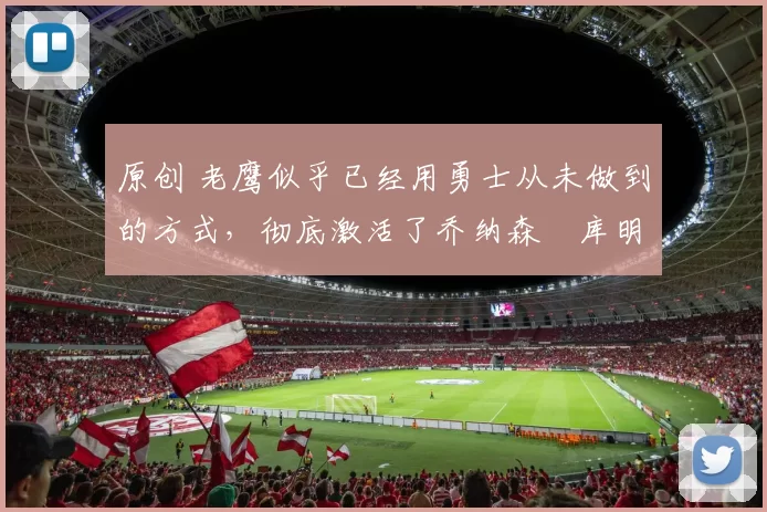 原创 老鹰似乎已经用勇士从未做到的方式,彻底激活了乔纳森・库明加