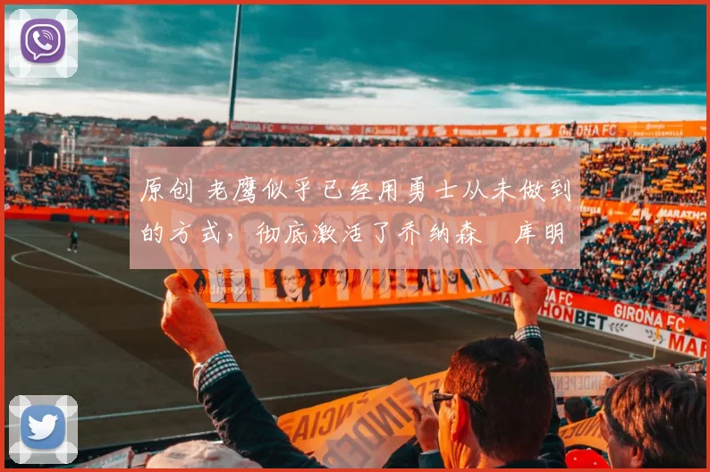 原创 老鹰似乎已经用勇士从未做到的方式，彻底激活了乔纳森・库明加