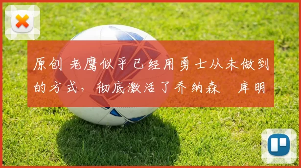 原创 老鹰似乎已经用勇士从未做到的方式，彻底激活了乔纳森・库明加