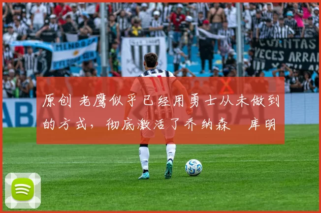 原创 老鹰似乎已经用勇士从未做到的方式,彻底激活了乔纳森・库明加