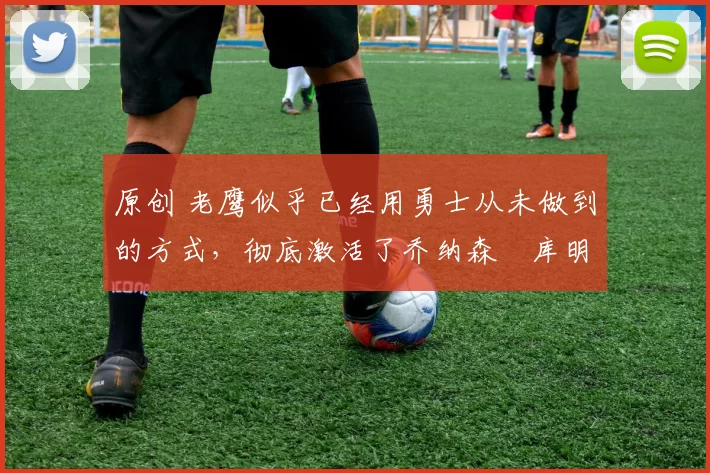 原创 老鹰似乎已经用勇士从未做到的方式，彻底激活了乔纳森・库明加