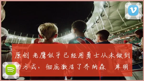 原创 老鹰似乎已经用勇士从未做到的方式，彻底激活了乔纳森・库明加
