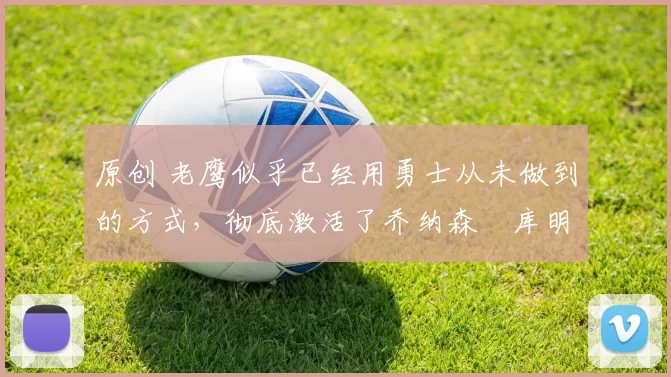 原创 老鹰似乎已经用勇士从未做到的方式,彻底激活了乔纳森・库明加