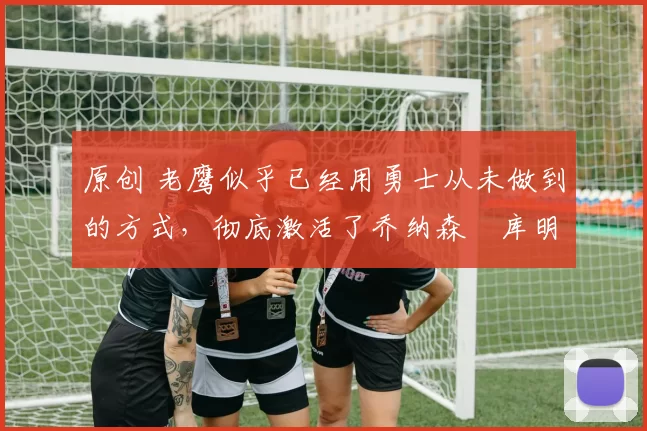 原创 老鹰似乎已经用勇士从未做到的方式，彻底激活了乔纳森・库明加