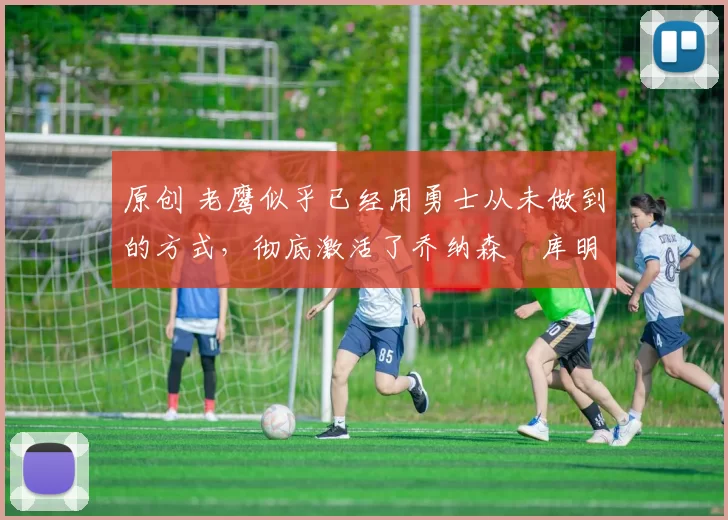 原创 老鹰似乎已经用勇士从未做到的方式，彻底激活了乔纳森・库明加