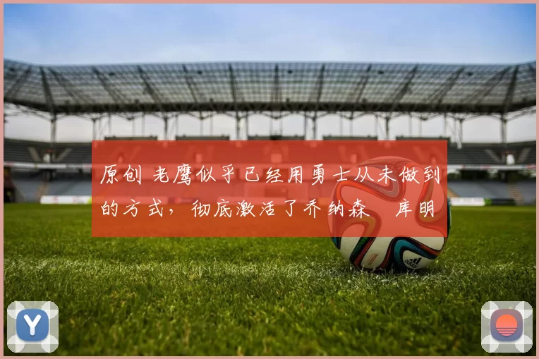 原创 老鹰似乎已经用勇士从未做到的方式，彻底激活了乔纳森・库明加