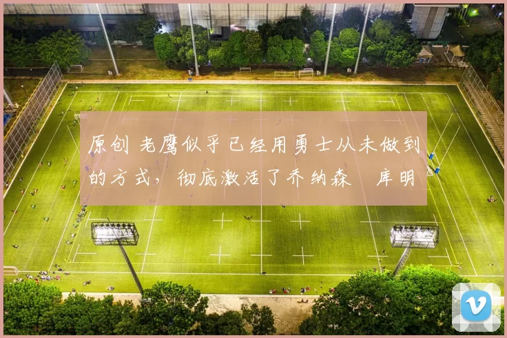 原创 老鹰似乎已经用勇士从未做到的方式，彻底激活了乔纳森・库明加