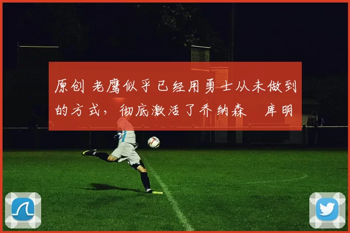 原创 老鹰似乎已经用勇士从未做到的方式,彻底激活了乔纳森・库明加