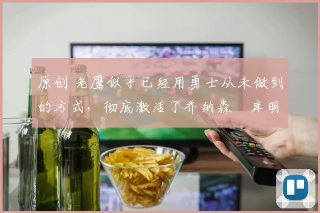 原创 老鹰似乎已经用勇士从未做到的方式,彻底激活了乔纳森・库明加