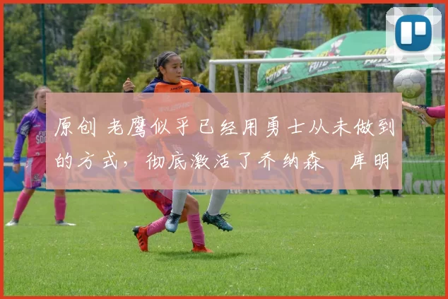 原创 老鹰似乎已经用勇士从未做到的方式，彻底激活了乔纳森・库明加