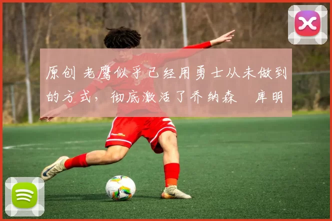 原创 老鹰似乎已经用勇士从未做到的方式，彻底激活了乔纳森・库明加