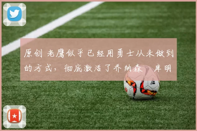 原创 老鹰似乎已经用勇士从未做到的方式,彻底激活了乔纳森・库明加