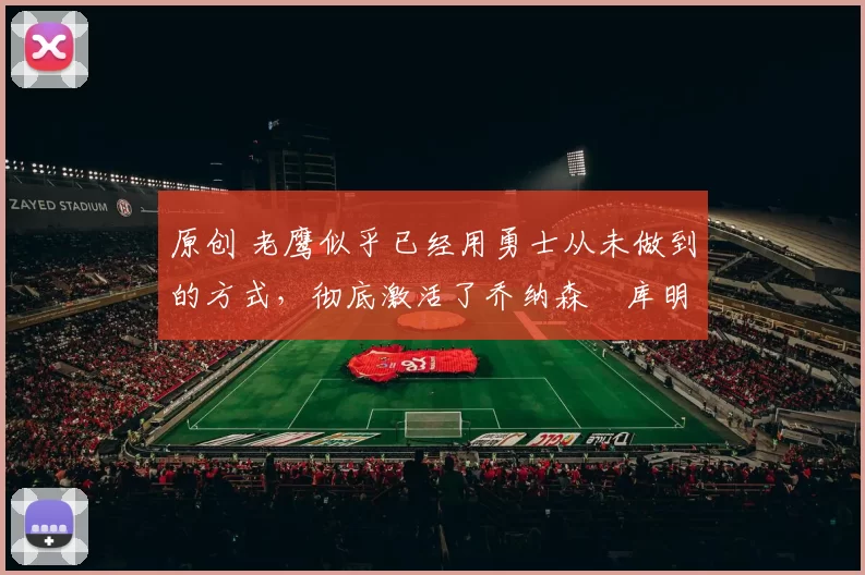 原创 老鹰似乎已经用勇士从未做到的方式,彻底激活了乔纳森・库明加