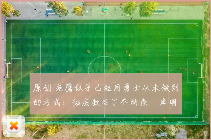 原创 老鹰似乎已经用勇士从未做到的方式，彻底激活了乔纳森・库明加