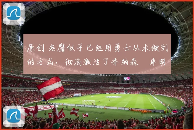 原创 老鹰似乎已经用勇士从未做到的方式，彻底激活了乔纳森・库明加