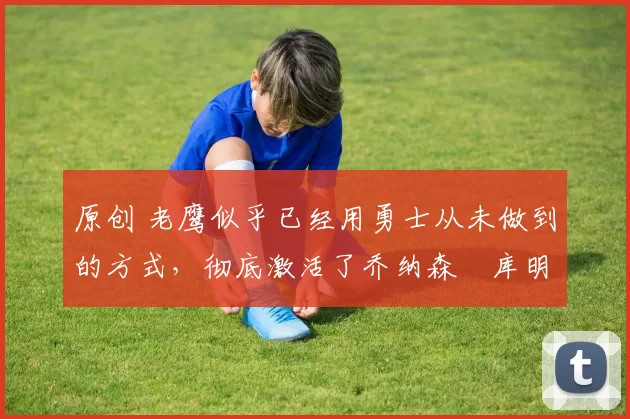 原创 老鹰似乎已经用勇士从未做到的方式,彻底激活了乔纳森・库明加