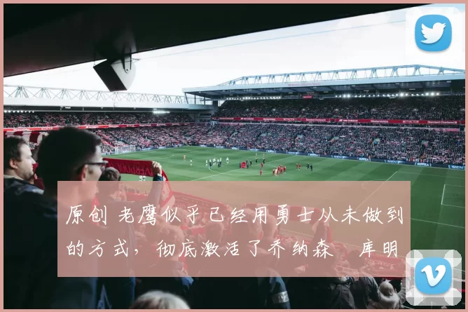 原创 老鹰似乎已经用勇士从未做到的方式,彻底激活了乔纳森・库明加