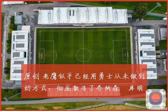 原创 老鹰似乎已经用勇士从未做到的方式,彻底激活了乔纳森・库明加