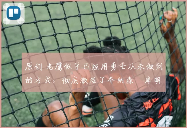 原创 老鹰似乎已经用勇士从未做到的方式,彻底激活了乔纳森・库明加