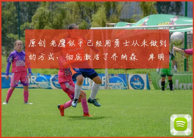 原创 老鹰似乎已经用勇士从未做到的方式,彻底激活了乔纳森・库明加