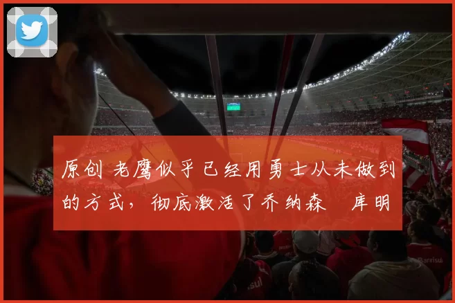 原创 老鹰似乎已经用勇士从未做到的方式，彻底激活了乔纳森・库明加