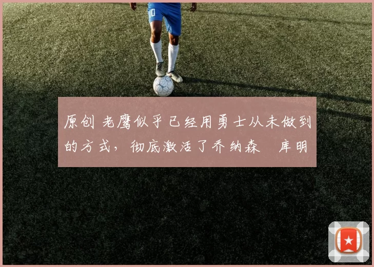 原创 老鹰似乎已经用勇士从未做到的方式,彻底激活了乔纳森・库明加