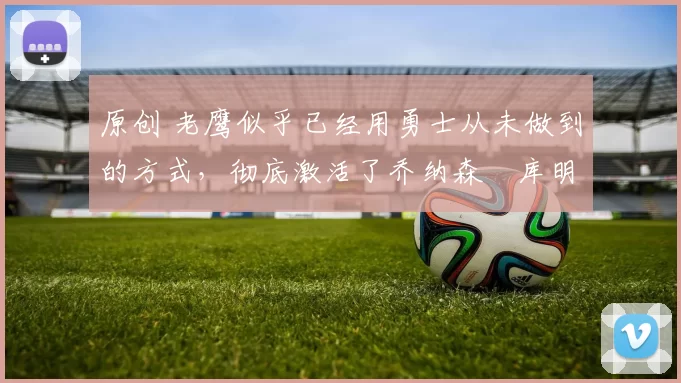 原创 老鹰似乎已经用勇士从未做到的方式，彻底激活了乔纳森・库明加