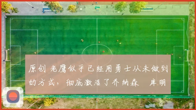 原创 老鹰似乎已经用勇士从未做到的方式，彻底激活了乔纳森・库明加