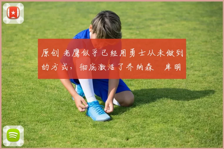 原创 老鹰似乎已经用勇士从未做到的方式，彻底激活了乔纳森・库明加