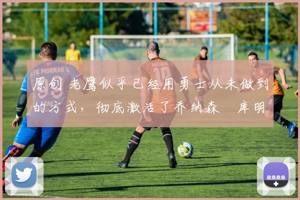 原创 老鹰似乎已经用勇士从未做到的方式，彻底激活了乔纳森・库明加