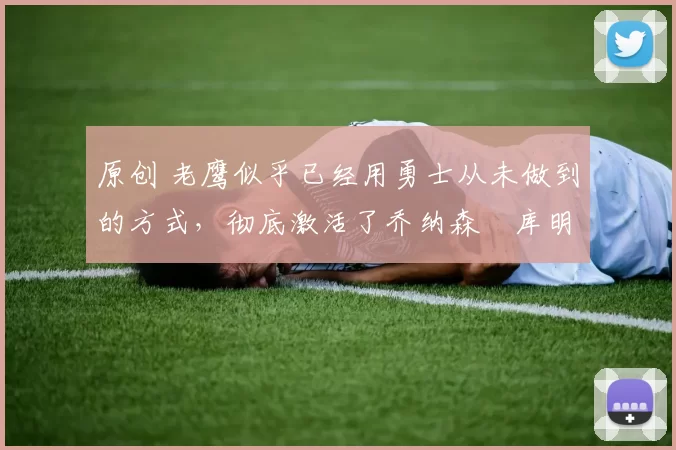 原创 老鹰似乎已经用勇士从未做到的方式，彻底激活了乔纳森・库明加