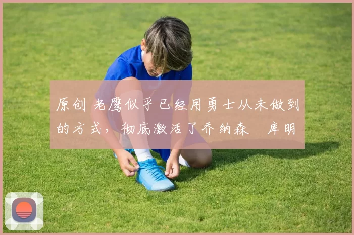 原创 老鹰似乎已经用勇士从未做到的方式，彻底激活了乔纳森・库明加