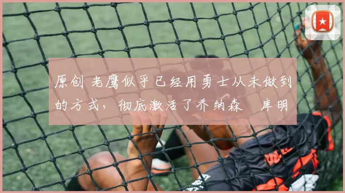 原创 老鹰似乎已经用勇士从未做到的方式，彻底激活了乔纳森・库明加