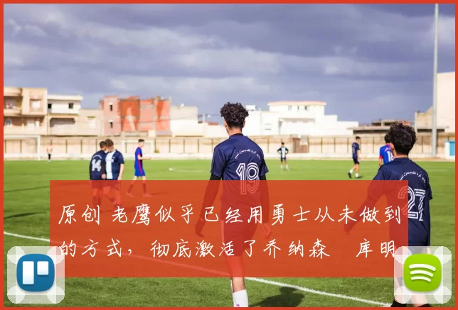 原创 老鹰似乎已经用勇士从未做到的方式，彻底激活了乔纳森・库明加