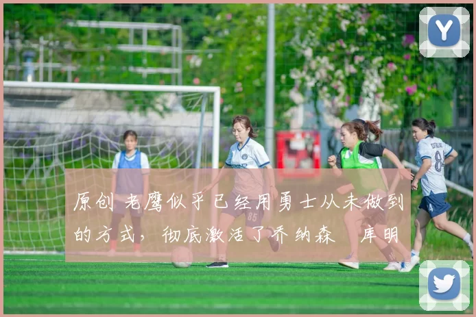 原创 老鹰似乎已经用勇士从未做到的方式，彻底激活了乔纳森・库明加