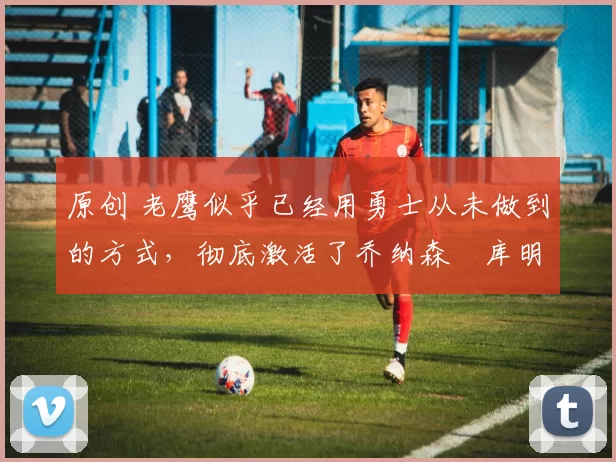 原创 老鹰似乎已经用勇士从未做到的方式，彻底激活了乔纳森・库明加