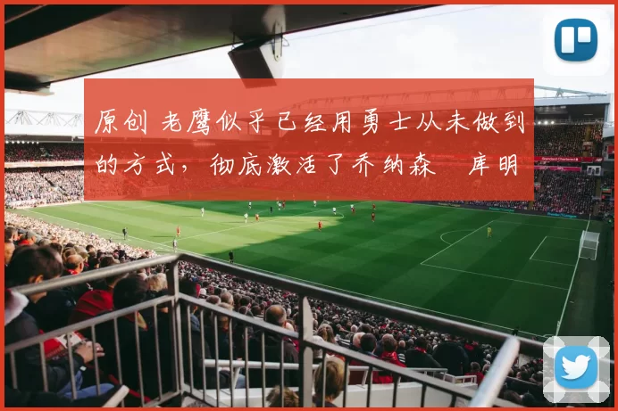 原创 老鹰似乎已经用勇士从未做到的方式,彻底激活了乔纳森・库明加