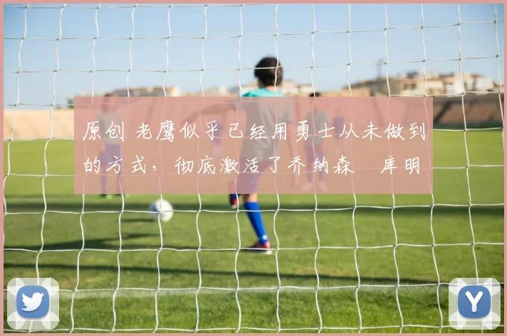 原创 老鹰似乎已经用勇士从未做到的方式，彻底激活了乔纳森・库明加