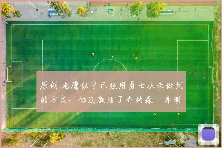 原创 老鹰似乎已经用勇士从未做到的方式，彻底激活了乔纳森・库明加