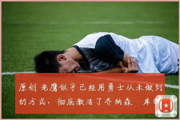 原创 老鹰似乎已经用勇士从未做到的方式,彻底激活了乔纳森・库明加